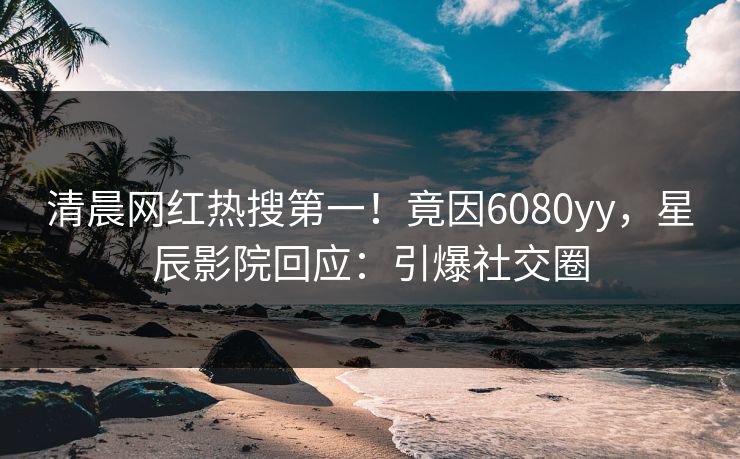 清晨网红热搜第一！竟因6080yy，星辰影院回应：引爆社交圈