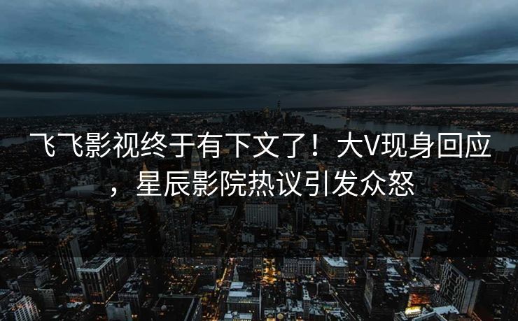 飞飞影视终于有下文了！大V现身回应，星辰影院热议引发众怒