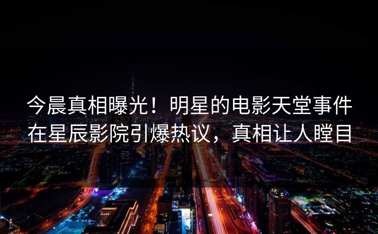 今晨真相曝光！明星的电影天堂事件在星辰影院引爆热议，真相让人瞠目