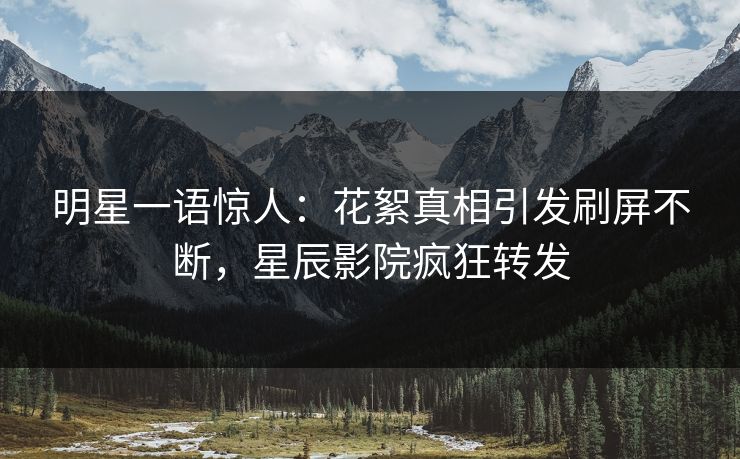 明星一语惊人：花絮真相引发刷屏不断，星辰影院疯狂转发