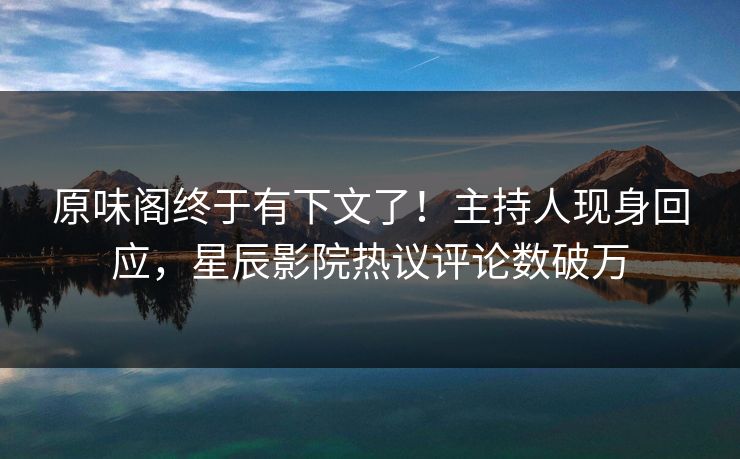 原味阁终于有下文了！主持人现身回应，星辰影院热议评论数破万