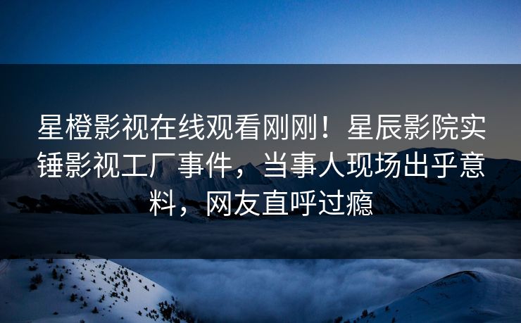 星橙影视在线观看刚刚！星辰影院实锤影视工厂事件，当事人现场出乎意料，网友直呼过瘾