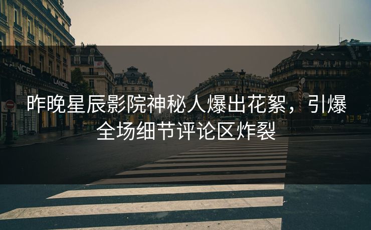 昨晚星辰影院神秘人爆出花絮，引爆全场细节评论区炸裂