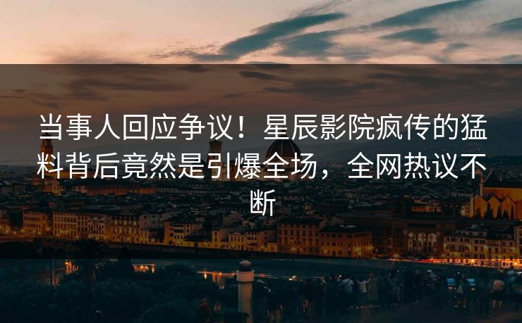 当事人回应争议！星辰影院疯传的猛料背后竟然是引爆全场，全网热议不断
