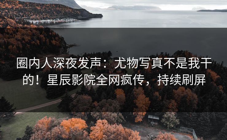圈内人深夜发声：尤物写真不是我干的！星辰影院全网疯传，持续刷屏