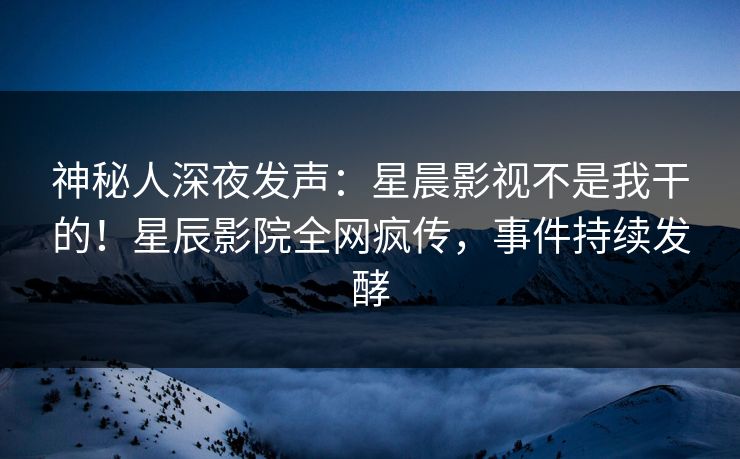神秘人深夜发声：星晨影视不是我干的！星辰影院全网疯传，事件持续发酵