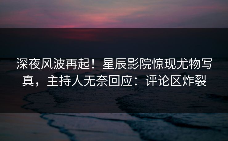 深夜风波再起！星辰影院惊现尤物写真，主持人无奈回应：评论区炸裂
