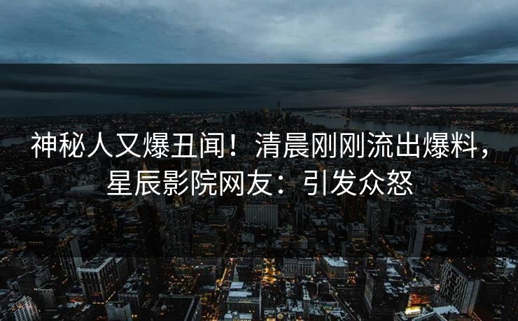 神秘人又爆丑闻!清晨刚刚流出爆料,星辰影院网友:引发众怒
