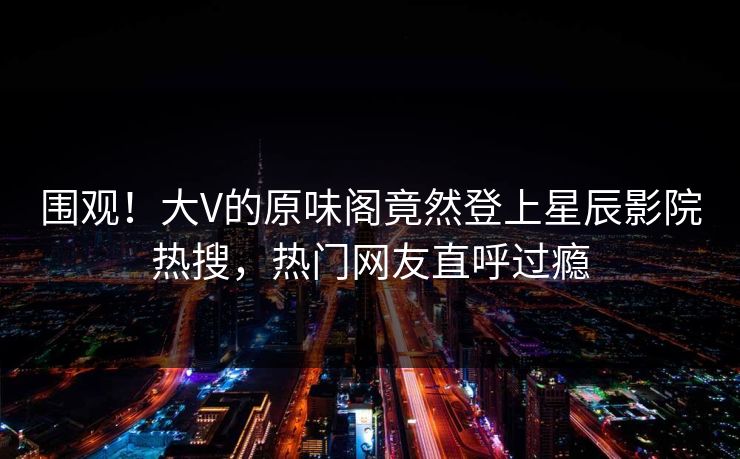 围观！大V的原味阁竟然登上星辰影院热搜，热门网友直呼过瘾