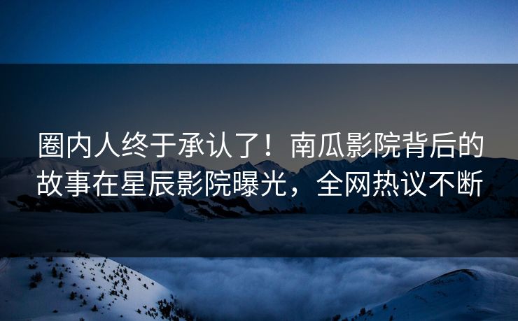 圈内人终于承认了！南瓜影院背后的故事在星辰影院曝光，全网热议不断