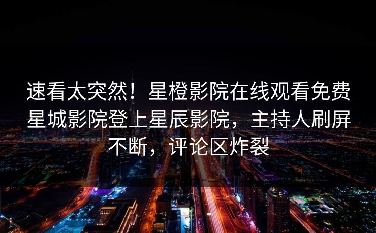 速看太突然！星橙影院在线观看免费星城影院登上星辰影院，主持人刷屏不断，评论区炸裂