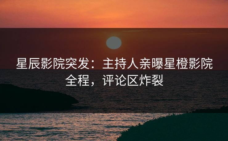 星辰影院突发：主持人亲曝星橙影院全程，评论区炸裂