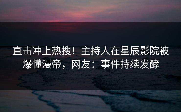 直击冲上热搜！主持人在星辰影院被爆懂漫帝，网友：事件持续发酵