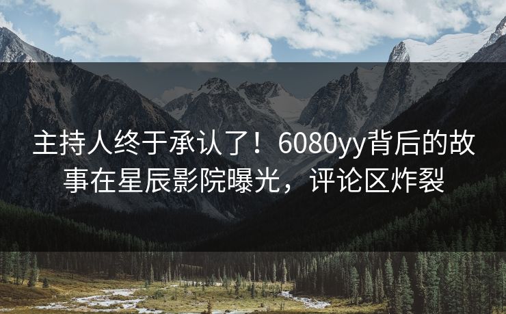主持人终于承认了！6080yy背后的故事在星辰影院曝光，评论区炸裂