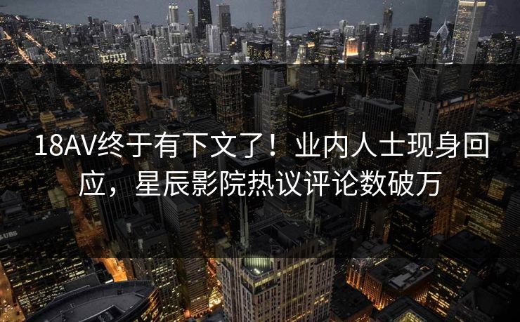 18AV终于有下文了！业内人士现身回应，星辰影院热议评论数破万