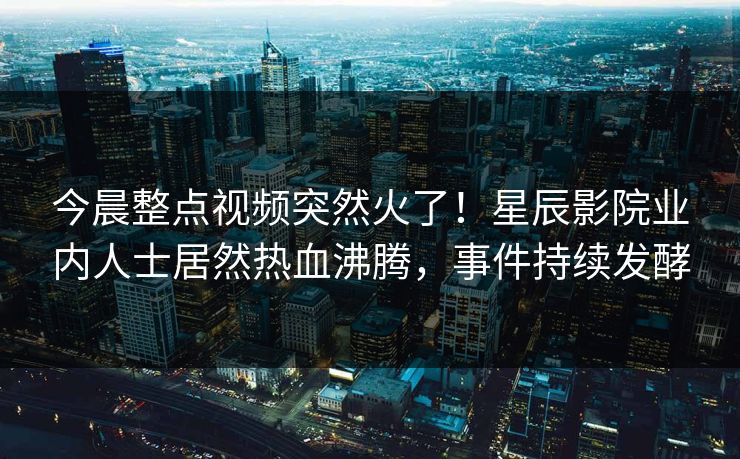 今晨整点视频突然火了！星辰影院业内人士居然热血沸腾，事件持续发酵
