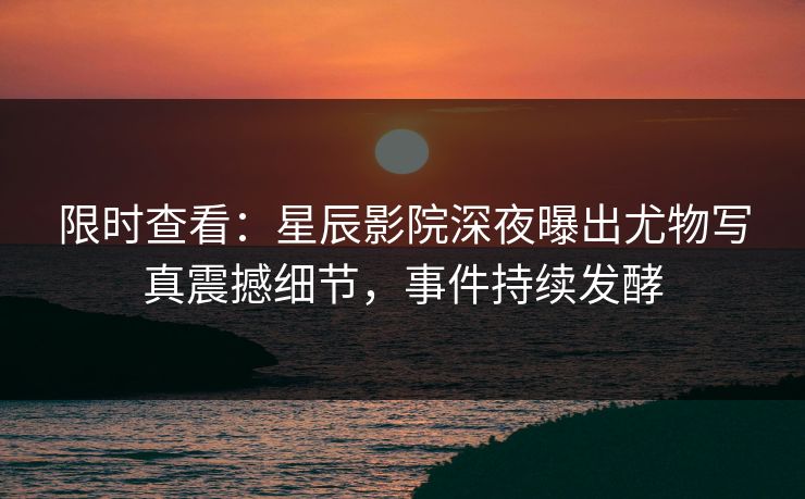 限时查看：星辰影院深夜曝出尤物写真震撼细节，事件持续发酵