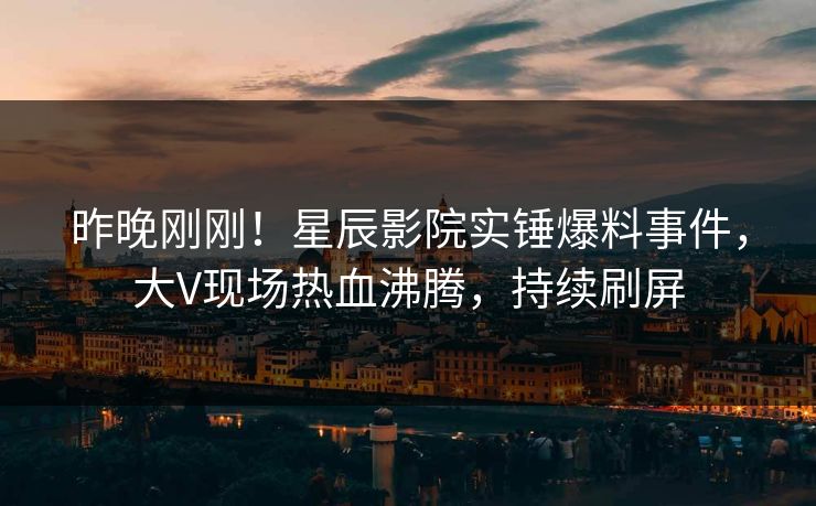 昨晚刚刚!星辰影院实锤爆料事件,大V现场热血沸腾,持续刷屏