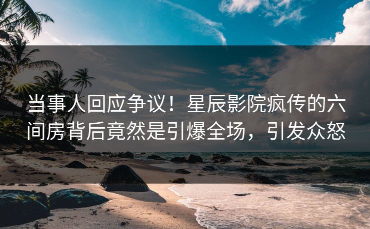 当事人回应争议！星辰影院疯传的六间房背后竟然是引爆全场，引发众怒