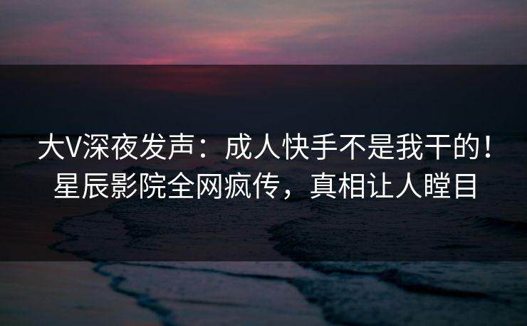 大V深夜发声：成人快手不是我干的！星辰影院全网疯传，真相让人瞠目