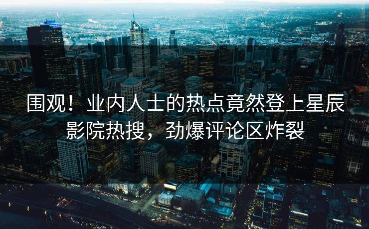围观！业内人士的热点竟然登上星辰影院热搜，劲爆评论区炸裂
