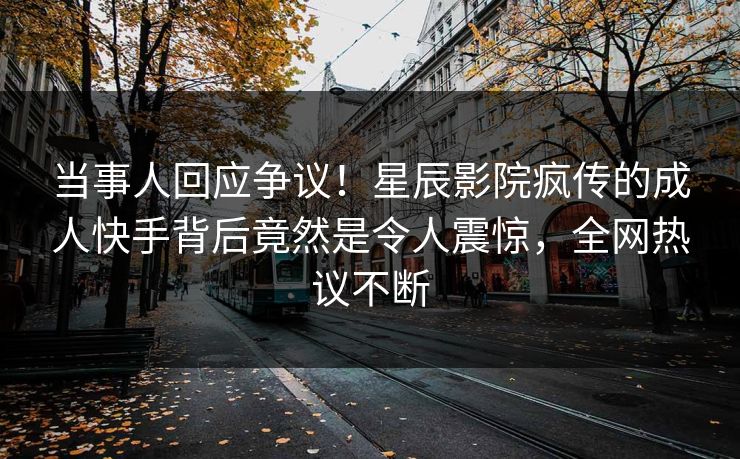 当事人回应争议！星辰影院疯传的成人快手背后竟然是令人震惊，全网热议不断