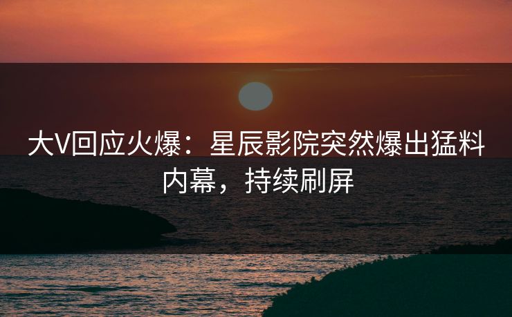 大V回应火爆：星辰影院突然爆出猛料内幕，持续刷屏