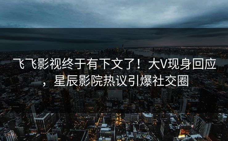 飞飞影视终于有下文了!大V现身回应,星辰影院热议引爆社交圈