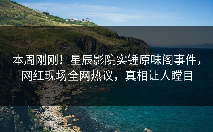 本周刚刚！星辰影院实锤原味阁事件，网红现场全网热议，真相让人瞠目