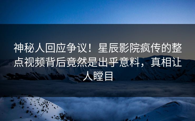 神秘人回应争议！星辰影院疯传的整点视频背后竟然是出乎意料，真相让人瞠目