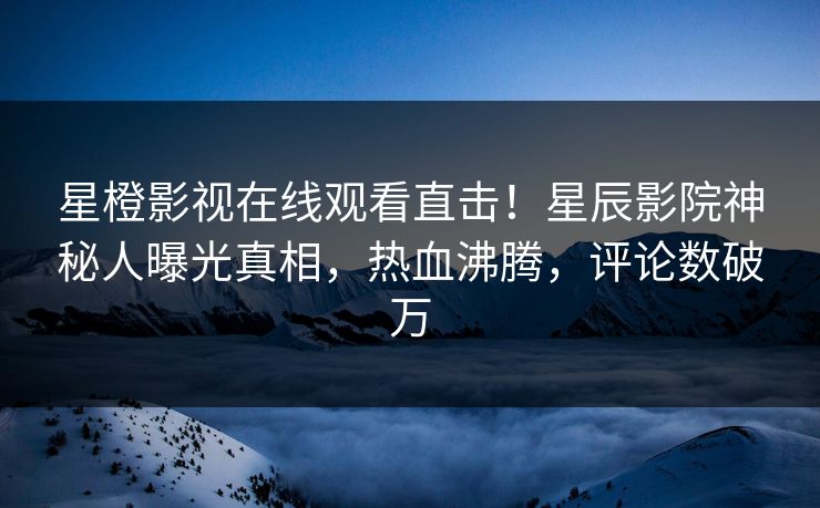 星橙影视在线观看直击！星辰影院神秘人曝光真相，热血沸腾，评论数破万