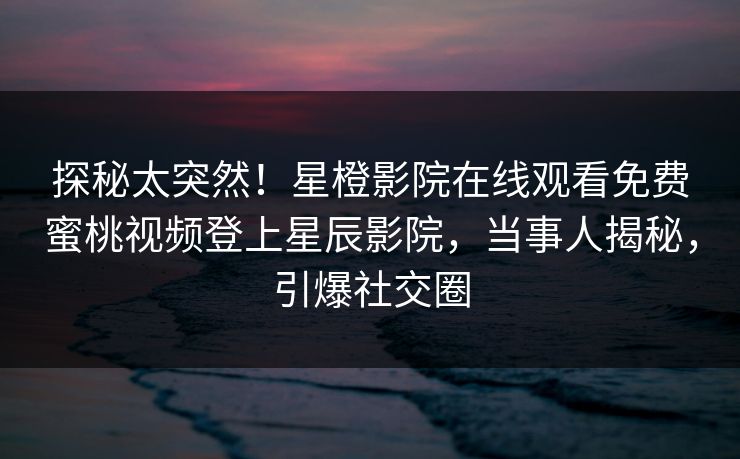 探秘太突然！星橙影院在线观看免费蜜桃视频登上星辰影院，当事人揭秘，引爆社交圈