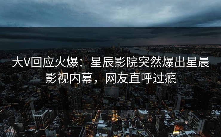 大V回应火爆：星辰影院突然爆出星晨影视内幕，网友直呼过瘾