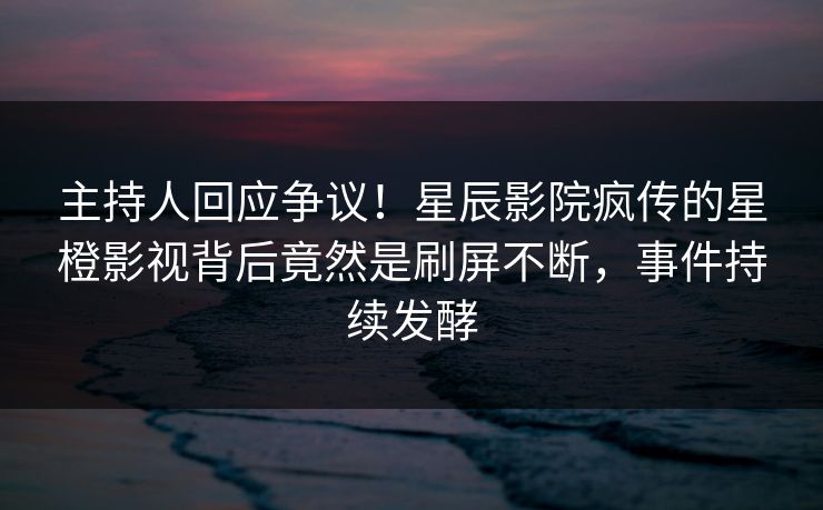 主持人回应争议!星辰影院疯传的星橙影视背后竟然是刷屏不断,事件持续发酵