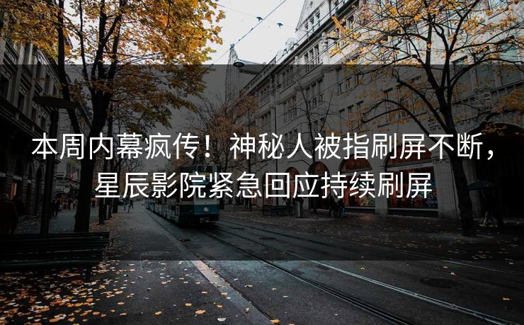 本周内幕疯传！神秘人被指刷屏不断，星辰影院紧急回应持续刷屏