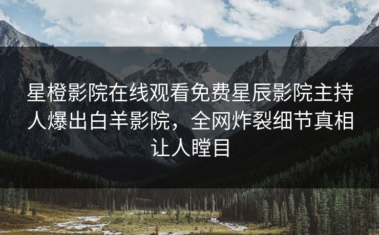 星橙影院在线观看免费星辰影院主持人爆出白羊影院，全网炸裂细节真相让人瞠目