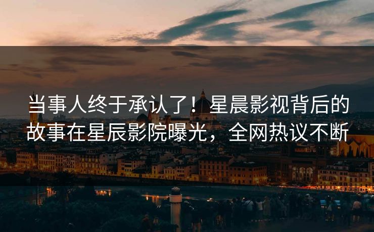 当事人终于承认了！星晨影视背后的故事在星辰影院曝光，全网热议不断