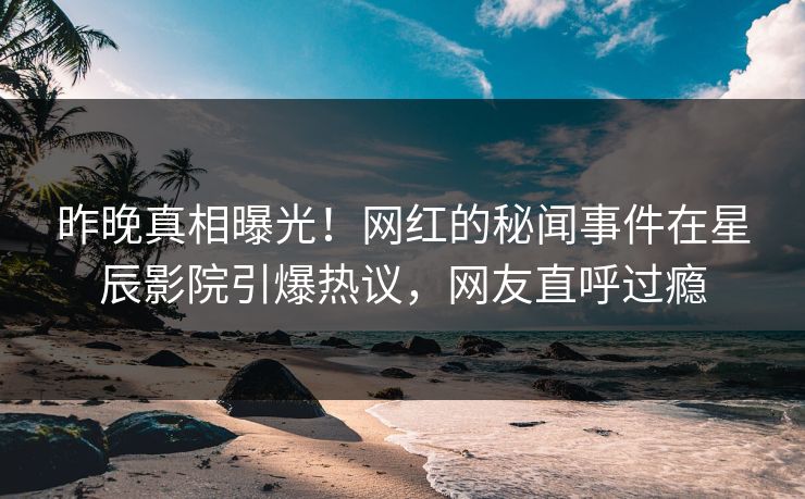 昨晚真相曝光！网红的秘闻事件在星辰影院引爆热议，网友直呼过瘾