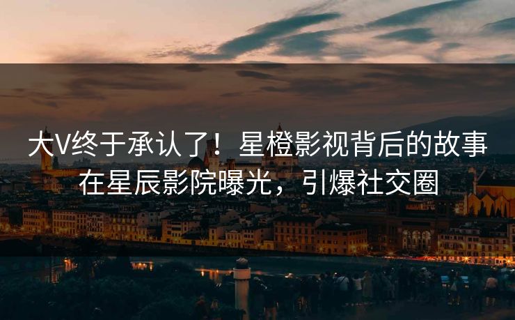 大V终于承认了！星橙影视背后的故事在星辰影院曝光，引爆社交圈