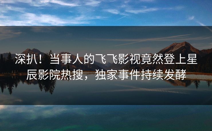 深扒！当事人的飞飞影视竟然登上星辰影院热搜，独家事件持续发酵