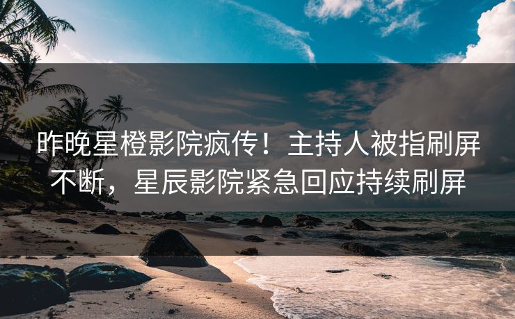 昨晚星橙影院疯传！主持人被指刷屏不断，星辰影院紧急回应持续刷屏