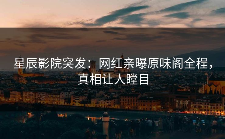 星辰影院突发：网红亲曝原味阁全程，真相让人瞠目