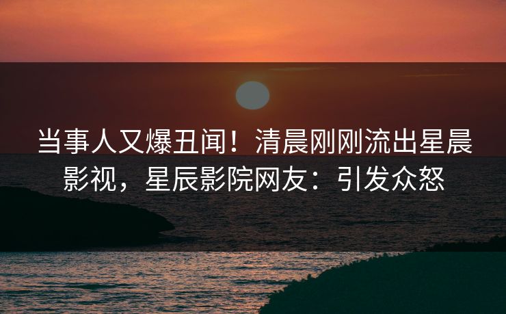 当事人又爆丑闻！清晨刚刚流出星晨影视，星辰影院网友：引发众怒