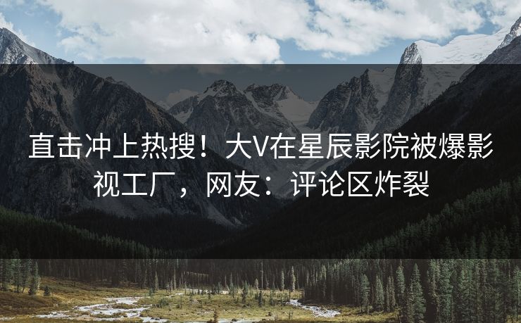 直击冲上热搜！大V在星辰影院被爆影视工厂，网友：评论区炸裂