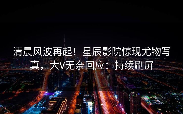 清晨风波再起！星辰影院惊现尤物写真，大V无奈回应：持续刷屏