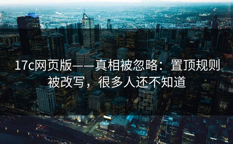 17c网页版——真相被忽略：置顶规则被改写，很多人还不知道