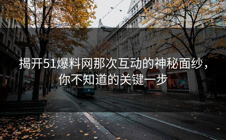 揭开51爆料网那次互动的神秘面纱，你不知道的关键一步