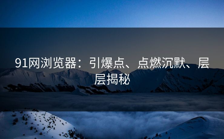 91网浏览器：引爆点、点燃沉默、层层揭秘