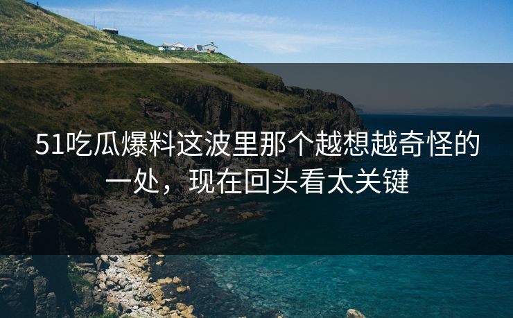 51吃瓜爆料这波里那个越想越奇怪的一处，现在回头看太关键