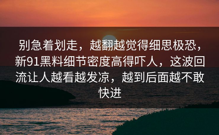 别急着划走，越翻越觉得细思极恐，新91黑料细节密度高得吓人，这波回流让人越看越发凉，越到后面越不敢快进